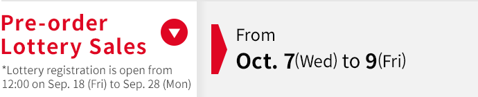 Pre-order Lottery Sales From Oct. 7 (Wed) - Oct. 9 (Fri) *Lottery registration is open from 12:00 on Sep. 18 (Fri) to Sep. 28 (Mon)
